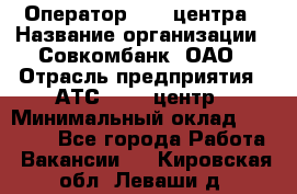 Оператор Call-центра › Название организации ­ Совкомбанк, ОАО › Отрасль предприятия ­ АТС, call-центр › Минимальный оклад ­ 35 000 - Все города Работа » Вакансии   . Кировская обл.,Леваши д.